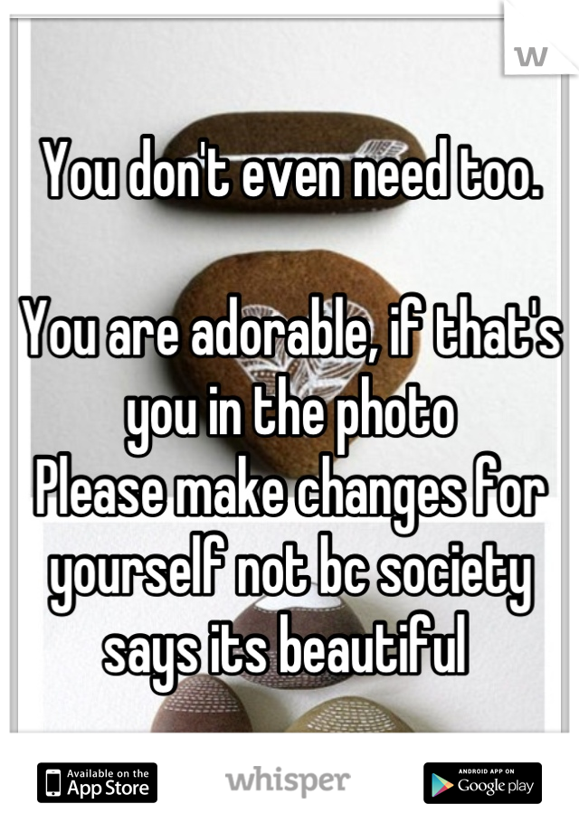 You don't even need too. 

You are adorable, if that's you in the photo 
Please make changes for yourself not bc society says its beautiful 
