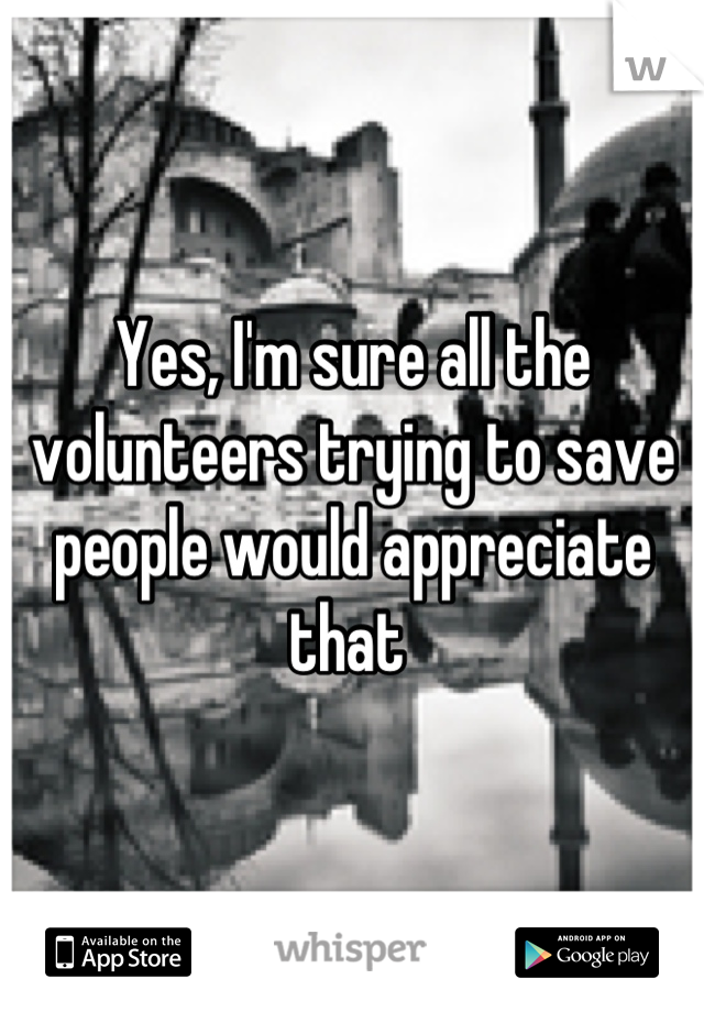 Yes, I'm sure all the volunteers trying to save people would appreciate that 