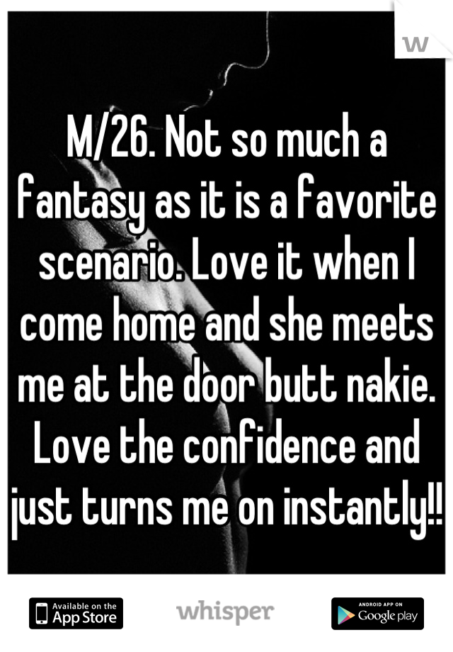 M/26. Not so much a fantasy as it is a favorite scenario. Love it when I come home and she meets me at the door butt nakie. Love the confidence and just turns me on instantly!!