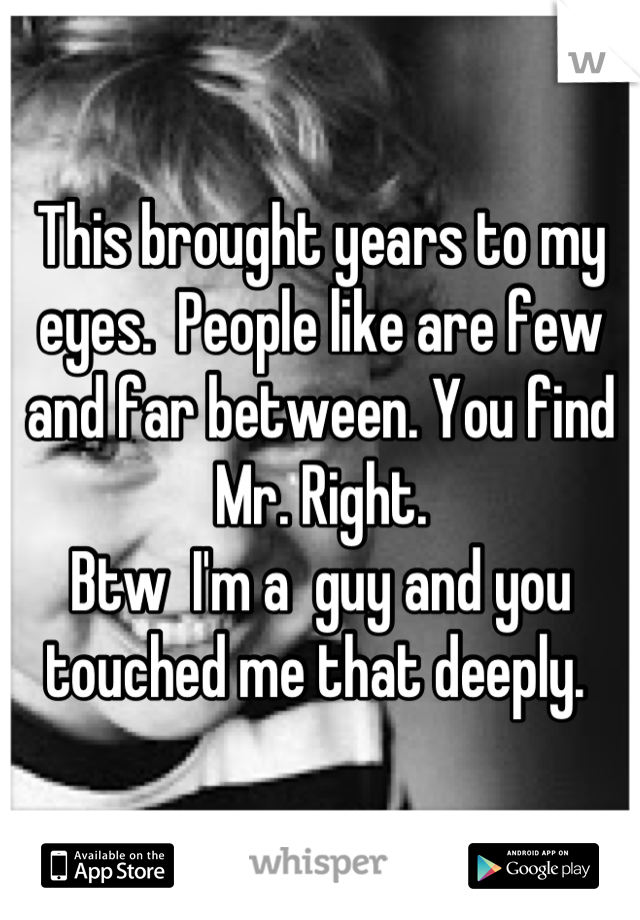 This brought years to my eyes.  People like are few and far between. You find Mr. Right. 
Btw  I'm a  guy and you touched me that deeply. 