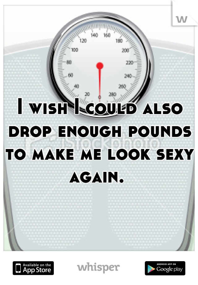 I wish I could also drop enough pounds to make me look sexy again. 