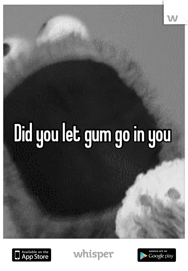 Did you let gum go in you 