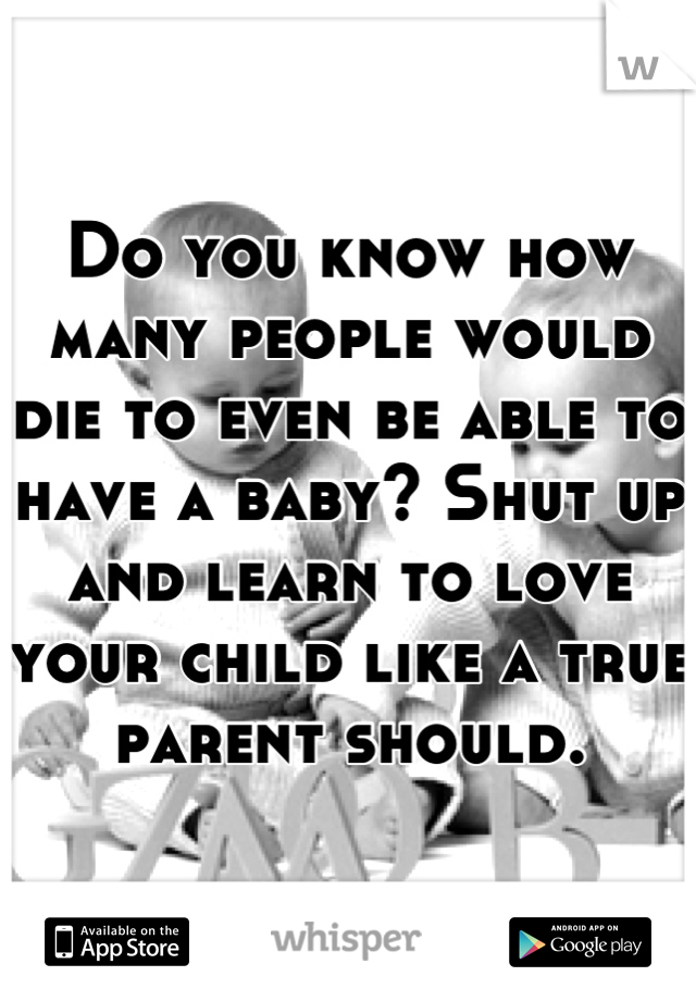 Do you know how many people would die to even be able to have a baby? Shut up and learn to love your child like a true parent should.