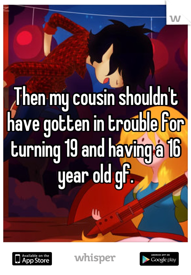 Then my cousin shouldn't have gotten in trouble for turning 19 and having a 16 year old gf.