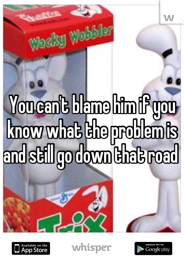 You can't blame him if you know what the problem is and still go down that road 