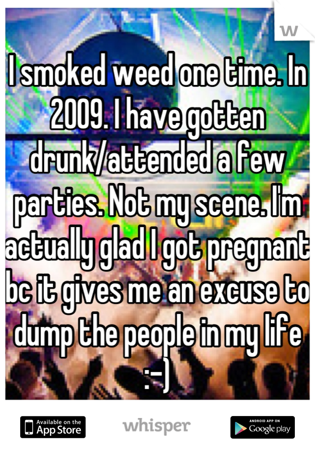 I smoked weed one time. In 2009. I have gotten drunk/attended a few parties. Not my scene. I'm actually glad I got pregnant bc it gives me an excuse to dump the people in my life :-)