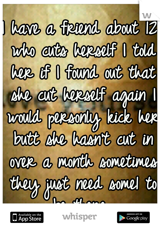 I have a friend about 12 who cuts herself I told her if I found out that she cut herself again I would personly kick her butt she hasn't cut in over a month sometimes they just need some1 to be there 