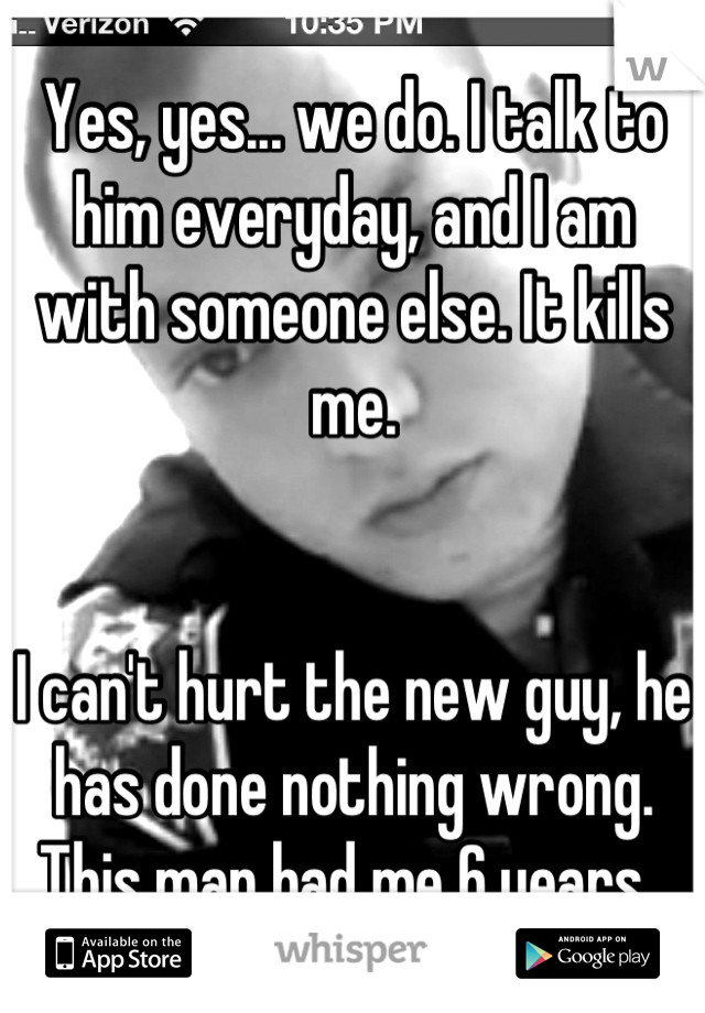 Yes, yes... we do. I talk to him everyday, and I am with someone else. It kills me. 


I can't hurt the new guy, he has done nothing wrong. This man had me 6 years. 