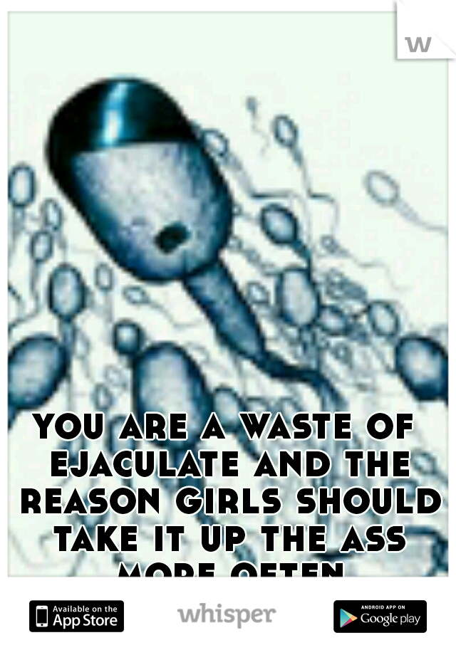 you are a waste of ejaculate and the reason girls should take it up the ass more often