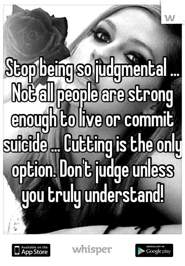 Stop being so judgmental ... Not all people are strong enough to live or commit suicide ... Cutting is the only option. Don't judge unless you truly understand!