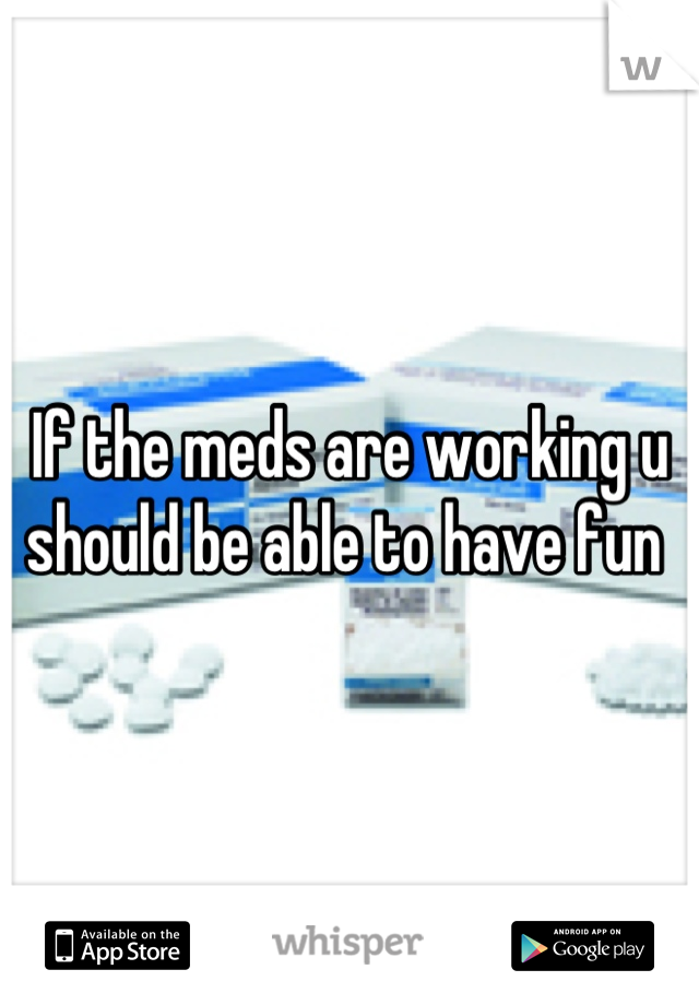 If the meds are working u should be able to have fun 
