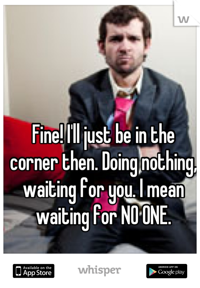 Fine! I'll just be in the corner then. Doing nothing, waiting for you. I mean waiting for NO ONE.