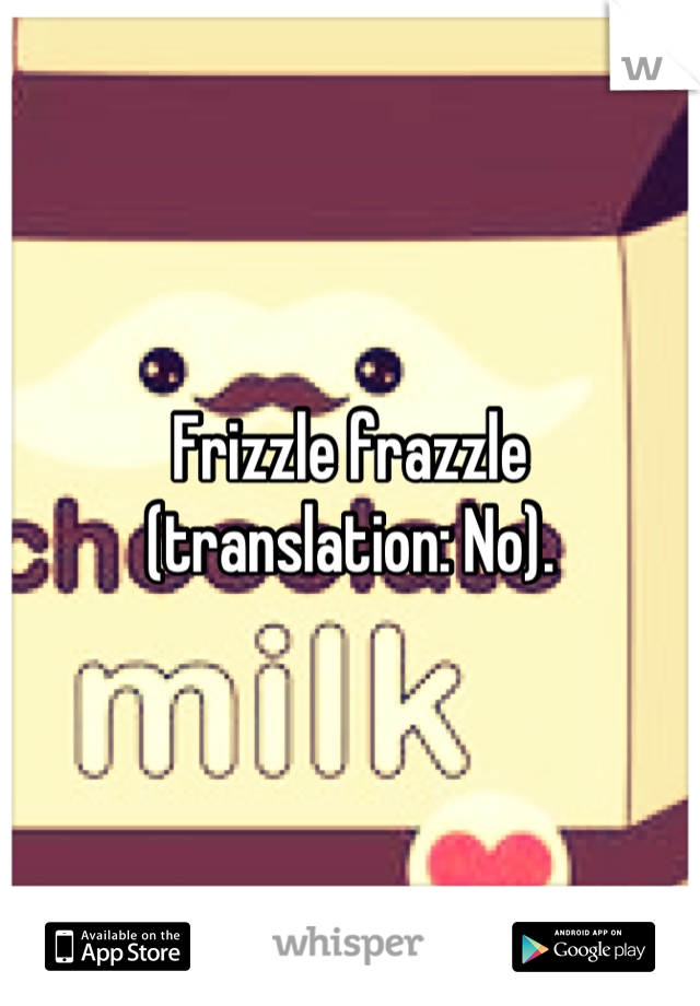 Frizzle frazzle (translation: No).