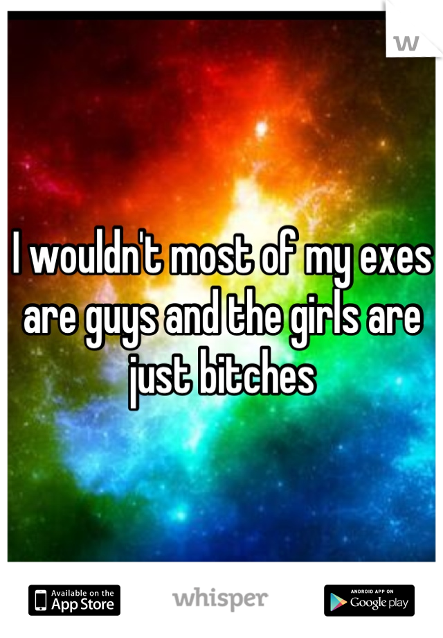 I wouldn't most of my exes are guys and the girls are just bitches