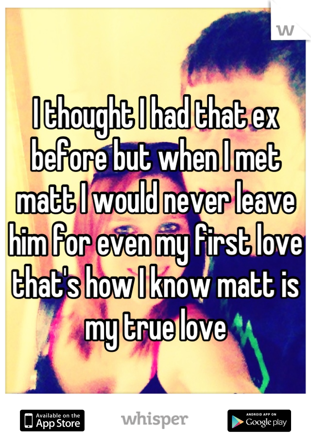 I thought I had that ex before but when I met matt I would never leave him for even my first love that's how I know matt is my true love