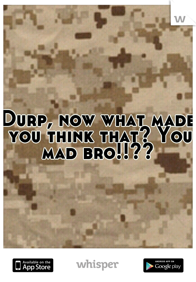 Durp, now what made you think that? You mad bro!!?? 