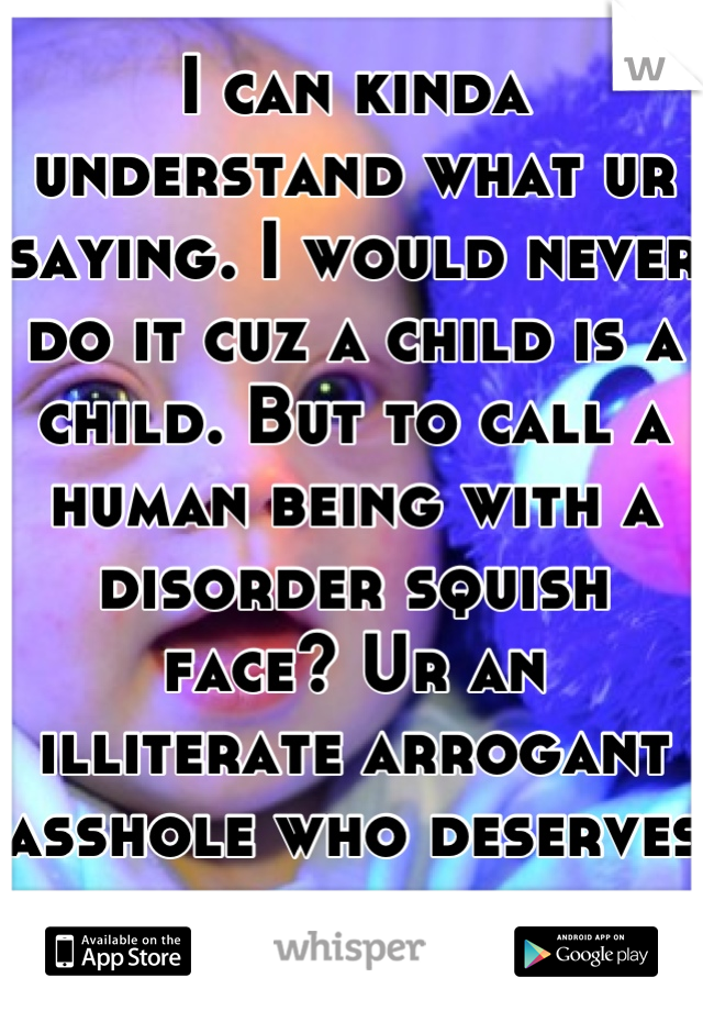 I can kinda understand what ur saying. I would never do it cuz a child is a child. But to call a human being with a disorder squish face? Ur an illiterate arrogant asshole who deserves nothing of life