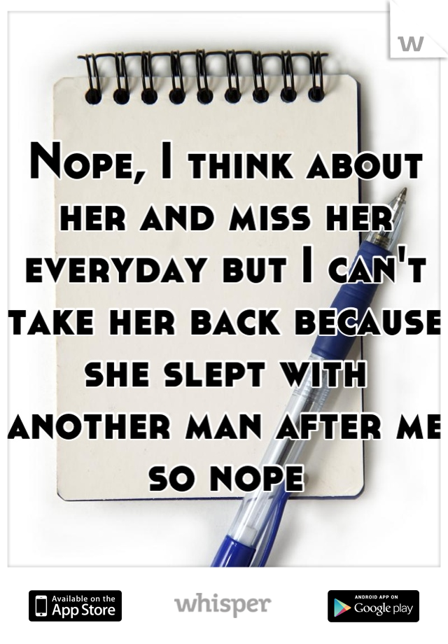 Nope, I think about her and miss her everyday but I can't take her back because she slept with another man after me so nope