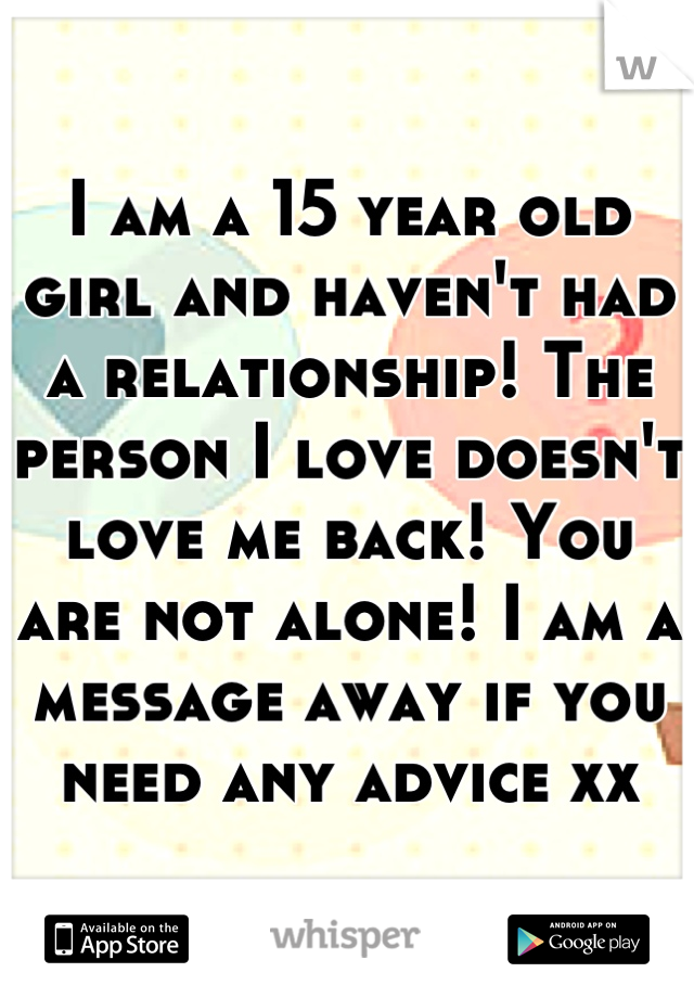 I am a 15 year old girl and haven't had a relationship! The person I love doesn't love me back! You are not alone! I am a message away if you need any advice xx