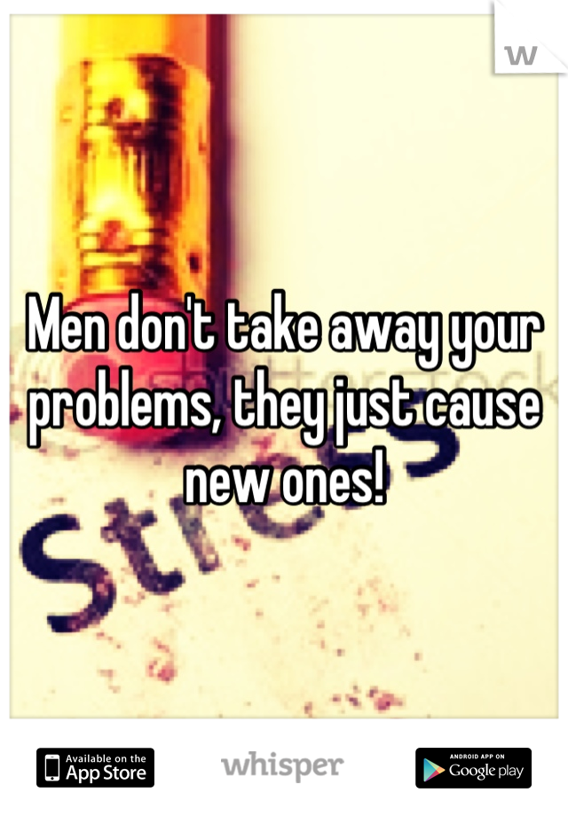 Men don't take away your problems, they just cause new ones!