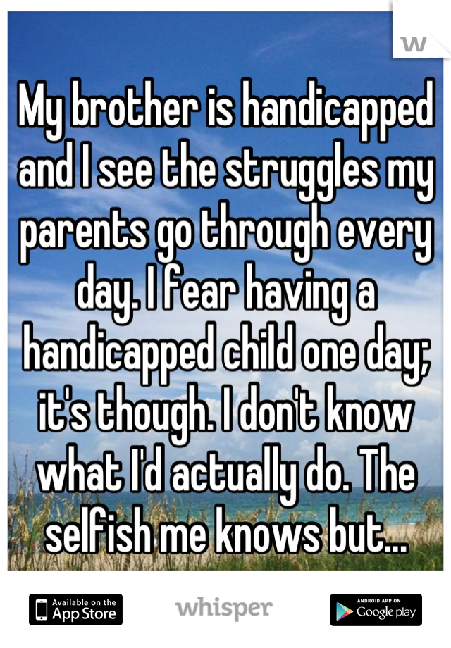 My brother is handicapped and I see the struggles my parents go through every day. I fear having a handicapped child one day; it's though. I don't know what I'd actually do. The selfish me knows but...