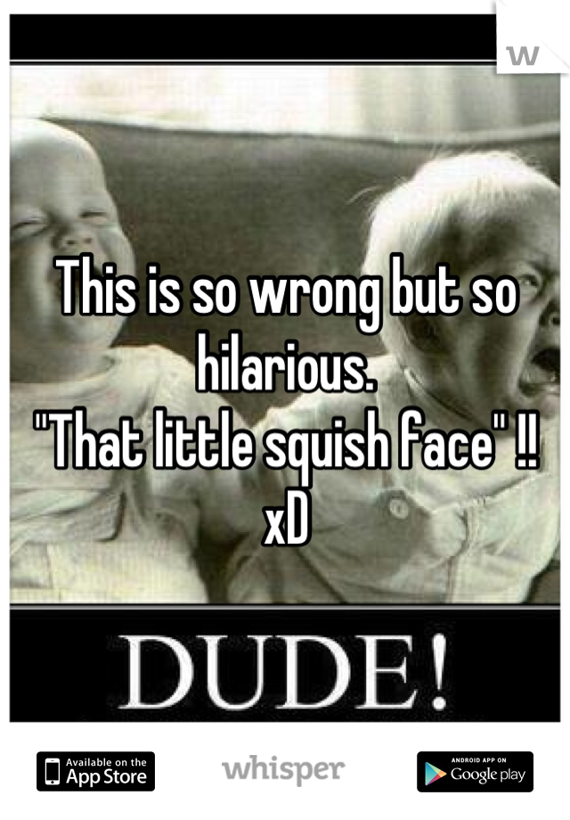 This is so wrong but so hilarious. 
"That little squish face" !! xD