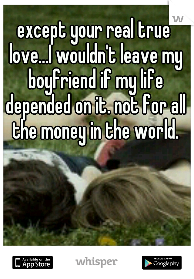 except your real true love...I wouldn't leave my boyfriend if my life depended on it. not for all the money in the world.