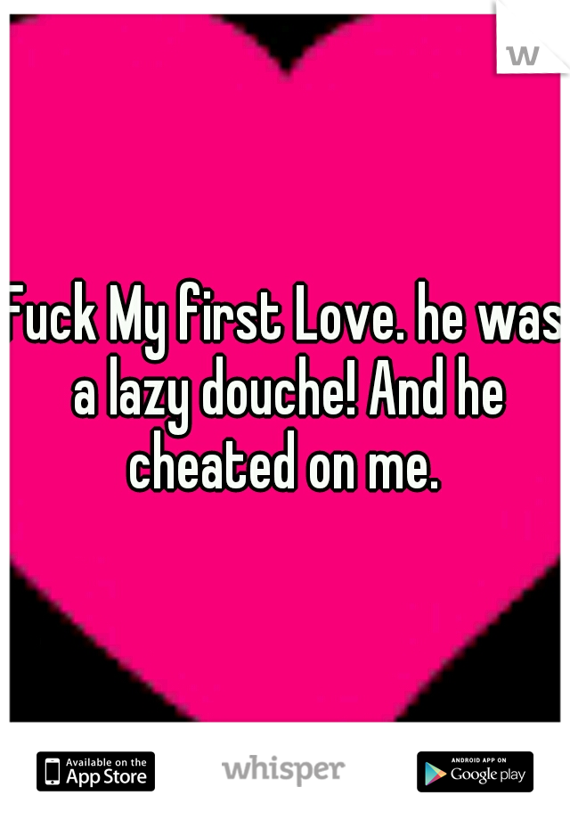 Fuck My first Love. he was a lazy douche! And he cheated on me. 