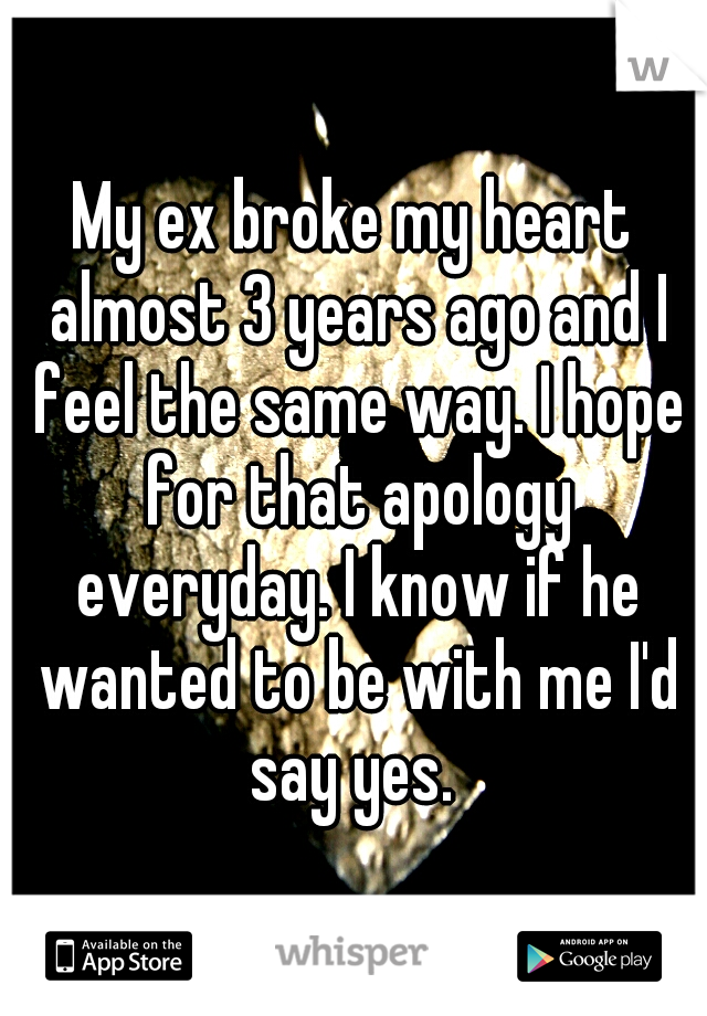 My ex broke my heart almost 3 years ago and I feel the same way. I hope for that apology everyday. I know if he wanted to be with me I'd say yes. 