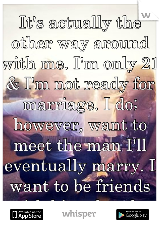 It's actually the other way around with me. I'm only 21 & I'm not ready for marriage. I do; however, want to meet the man I'll eventually marry. I want to be friends with him already.