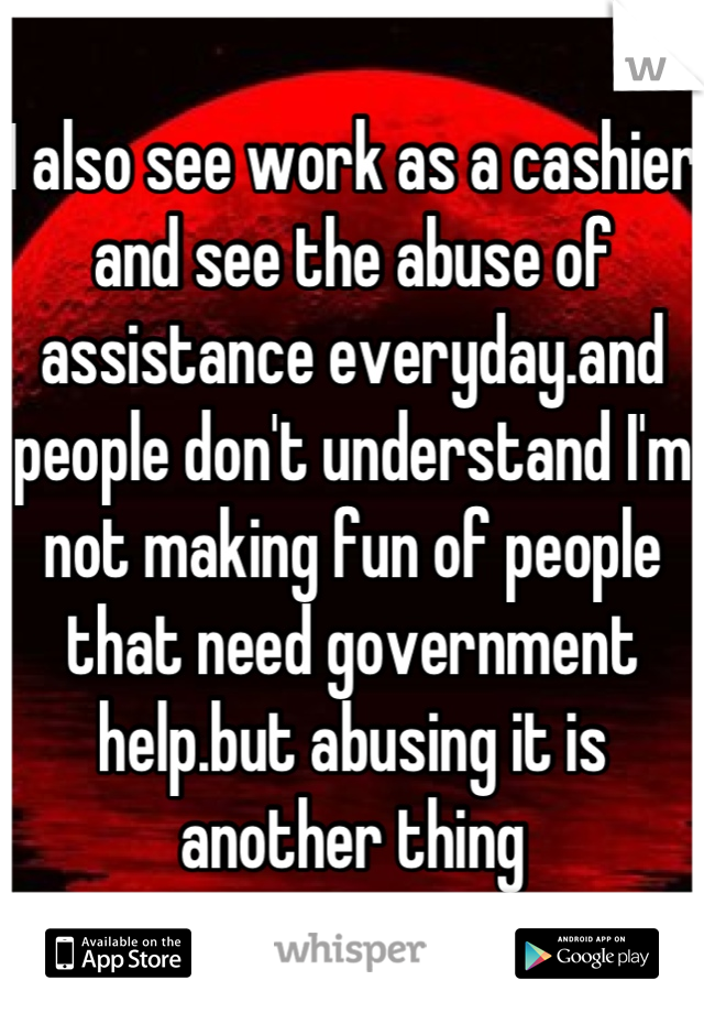I also see work as a cashier and see the abuse of assistance everyday.and people don't understand I'm not making fun of people that need government help.but abusing it is another thing