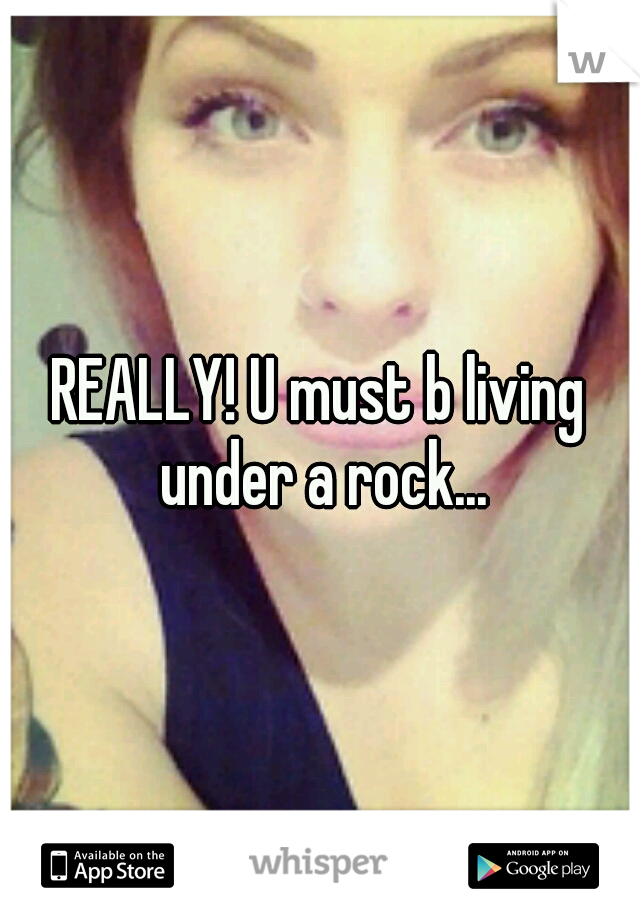 REALLY! U must b living under a rock...