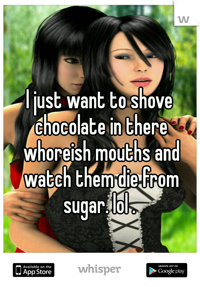 I just want to shove chocolate in there whoreish mouths and watch them die from sugar. lol . 