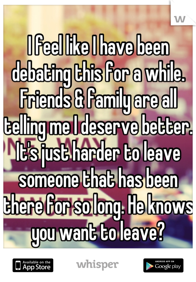 I feel like I have been debating this for a while. Friends & family are all telling me I deserve better. It's just harder to leave someone that has been there for so long. He knows you want to leave?
