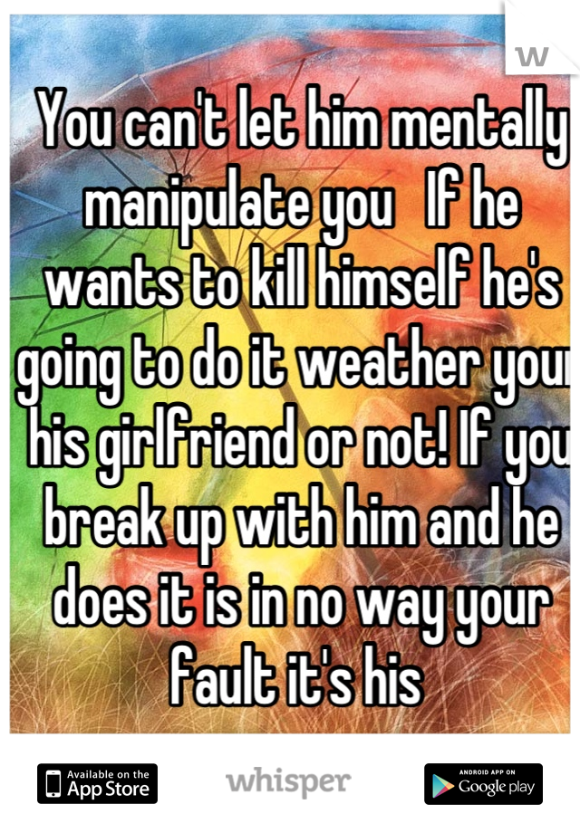 You can't let him mentally manipulate you   If he wants to kill himself he's going to do it weather your his girlfriend or not! If you break up with him and he does it is in no way your fault it's his 