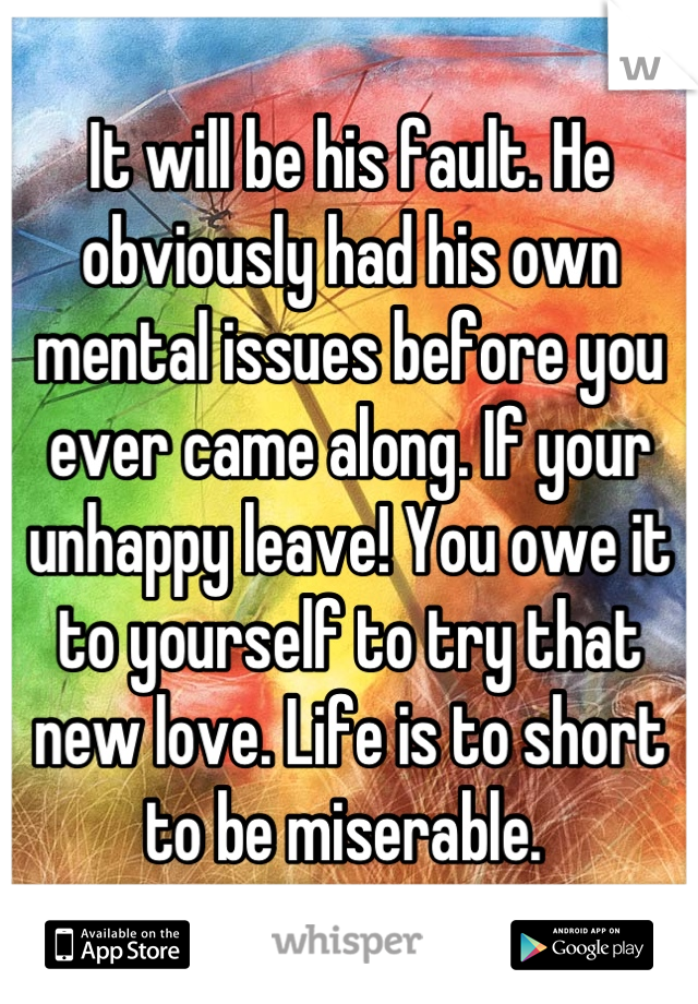 It will be his fault. He obviously had his own mental issues before you ever came along. If your unhappy leave! You owe it to yourself to try that new love. Life is to short to be miserable. 