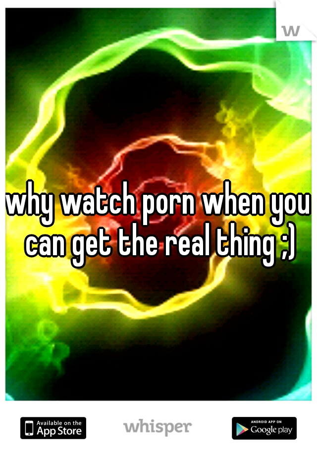 why watch porn when you can get the real thing ;)