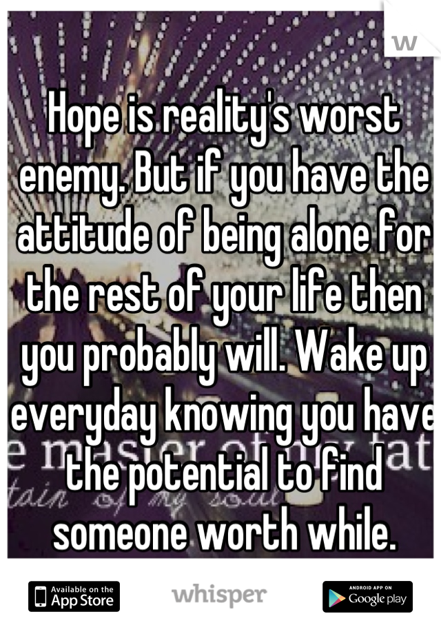 Hope is reality's worst enemy. But if you have the attitude of being alone for the rest of your life then you probably will. Wake up everyday knowing you have the potential to find someone worth while.