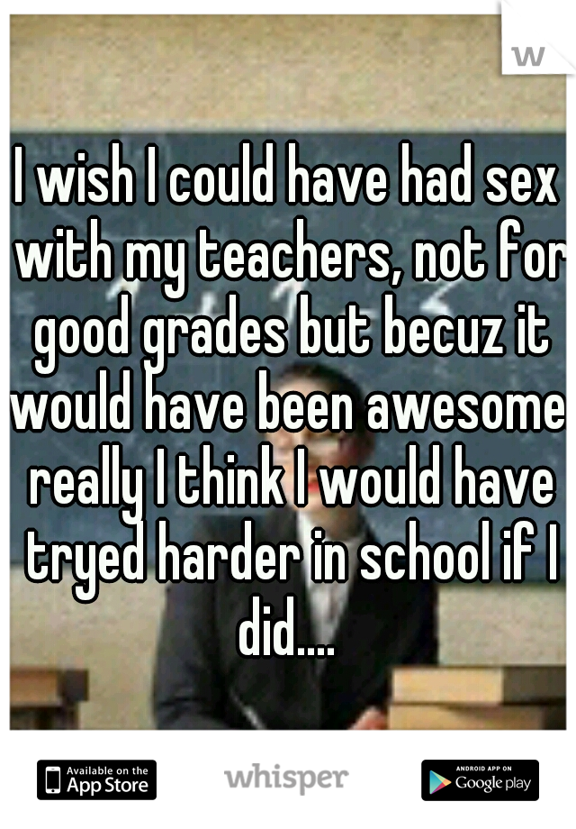 I wish I could have had sex with my teachers, not for good grades but becuz it would have been awesome. really I think I would have tryed harder in school if I did.... 