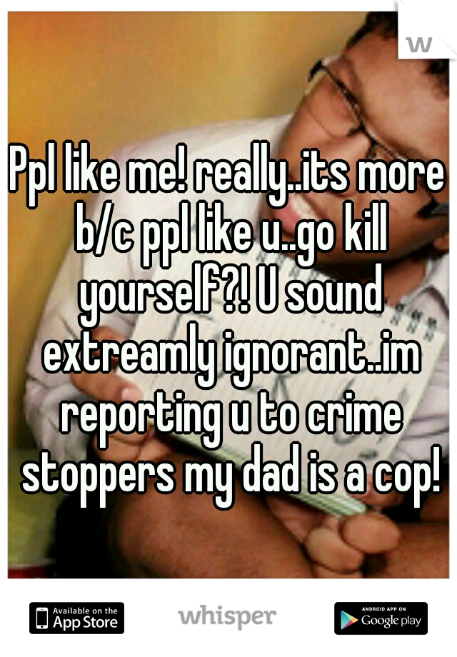 Ppl like me! really..its more b/c ppl like u..go kill yourself?! U sound extreamly ignorant..im reporting u to crime stoppers my dad is a cop!