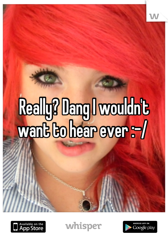 Really? Dang I wouldn't want to hear ever :-/ 