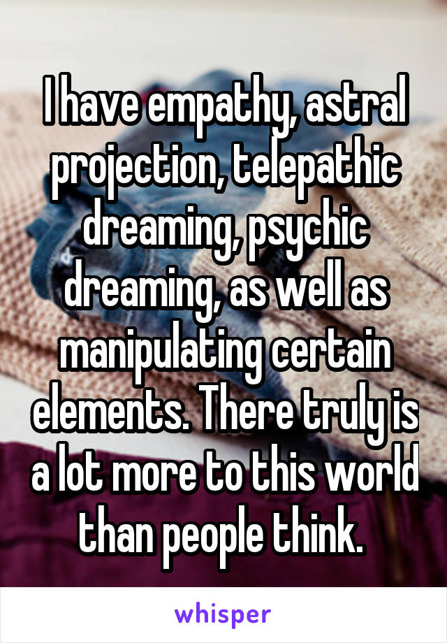 I have empathy, astral projection, telepathic dreaming, psychic dreaming, as well as manipulating certain elements. There truly is a lot more to this world than people think. 