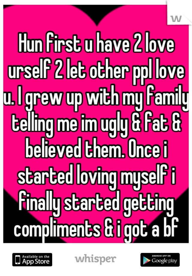 Hun first u have 2 love urself 2 let other ppl love u. I grew up with my family telling me im ugly & fat & believed them. Once i started loving myself i finally started getting compliments & i got a bf