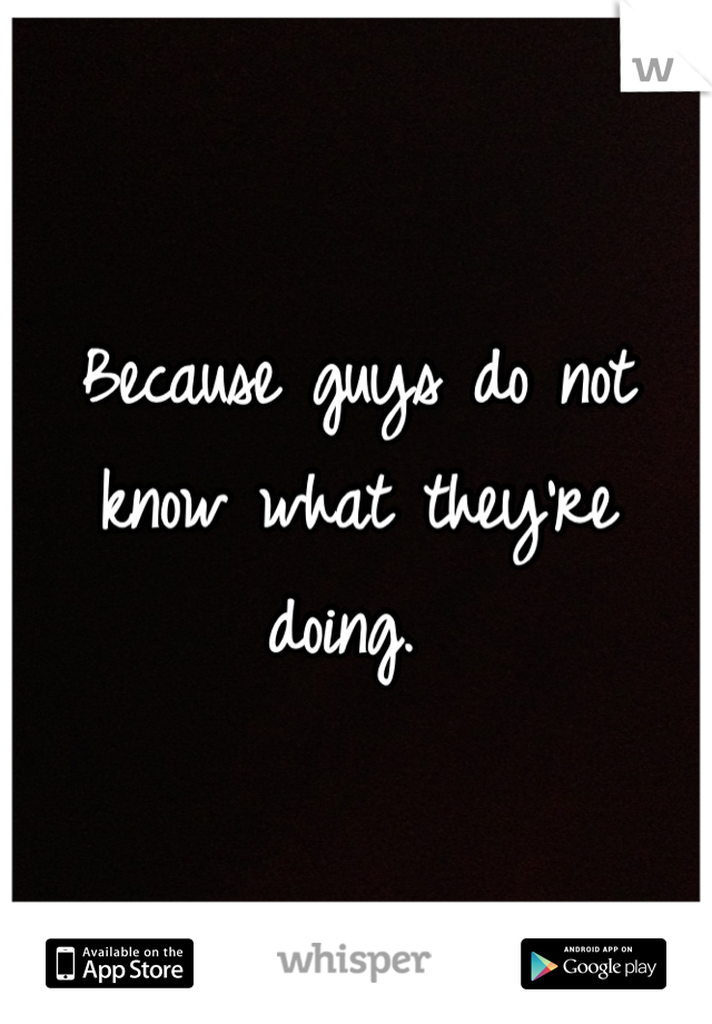 Because guys do not know what they're doing. 