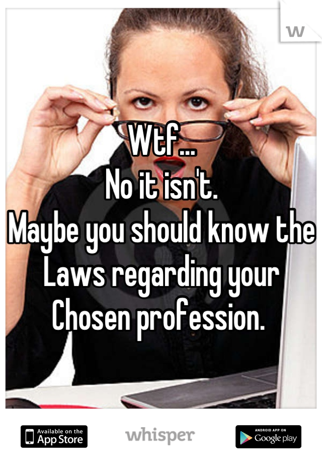 Wtf...
No it isn't. 
Maybe you should know the
Laws regarding your
Chosen profession. 