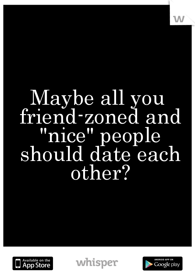 Maybe all you friend-zoned and "nice" people should date each other?
