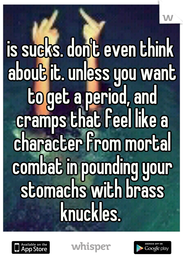 is sucks. don't even think about it. unless you want to get a period, and cramps that feel like a character from mortal combat in pounding your stomachs with brass knuckles. 