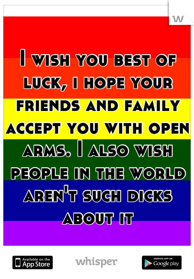 I wish you best of luck, i hope your friends and family accept you with open arms. I also wish people in the world aren't such dicks about it