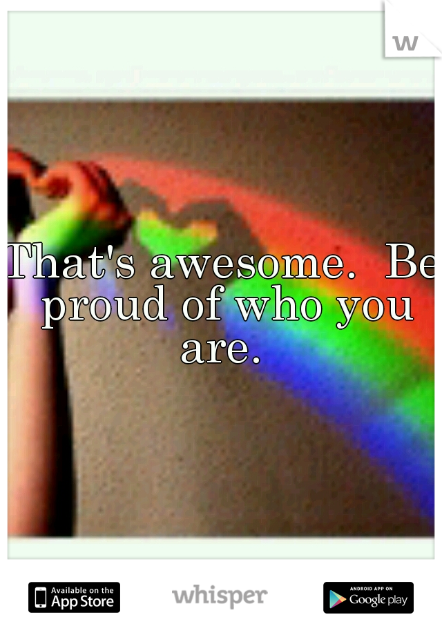 That's awesome.  Be proud of who you are. 