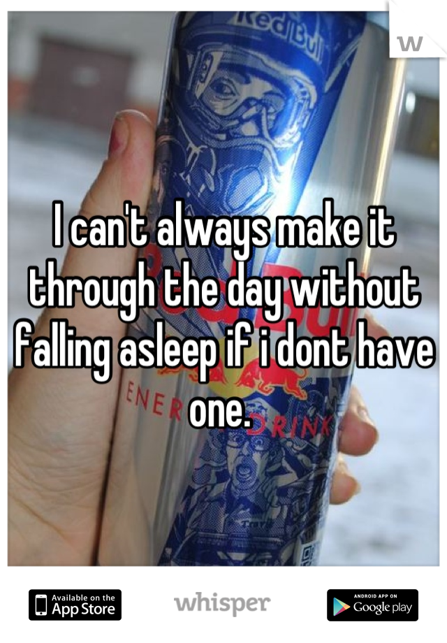 I can't always make it through the day without falling asleep if i dont have one. 